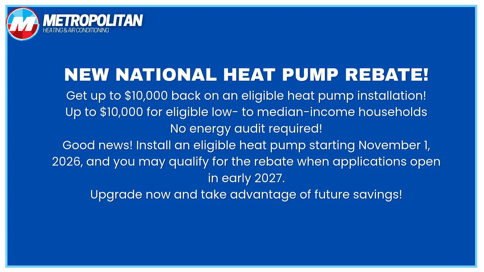 New national heat pump rebate. Get up to $10,000 back on an eligible heat pump installation, up to $10,000 for eligible low- to median-income households, no energy audit required. Install an eligible heat pump starting November 1, 2026 and you may qualify when applications open in early 2027.